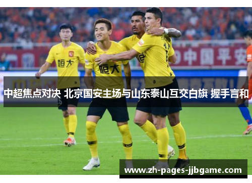中超焦点对决 北京国安主场与山东泰山互交白旗 握手言和 中超焦点对决 北京国安主场与山东泰山互交白旗 握手言和