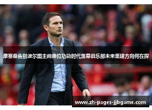 康塞桑告别波尔图主帅席位功勋时代落幕俱乐部未来重建方向何在探 康塞桑告别波尔图主帅席位功勋时代落幕俱乐部未来重建方向何在探