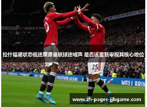 拉什福德状态低迷屡遭曼联球迷嘘声 是否该重新审视其核心地位 拉什福德状态低迷屡遭曼联球迷嘘声 是否该重新审视其核心地位