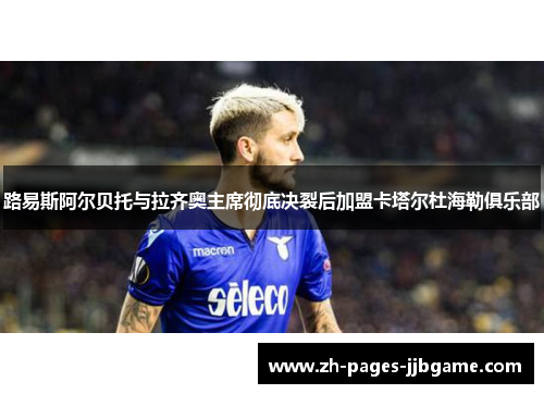 路易斯阿尔贝托与拉齐奥主席彻底决裂后加盟卡塔尔杜海勒俱乐部